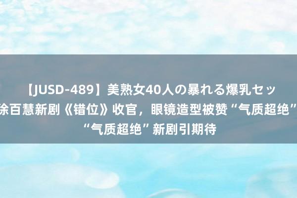 【JUSD-489】美熟女40人の暴れる爆乳セックス8時間 徐百慧新剧《错位》收官，眼镜造型被赞“气质超绝”新剧引期待