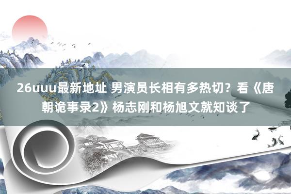 26uuu最新地址 男演员长相有多热切？看《唐朝诡事录2》杨志刚和杨旭文就知谈了