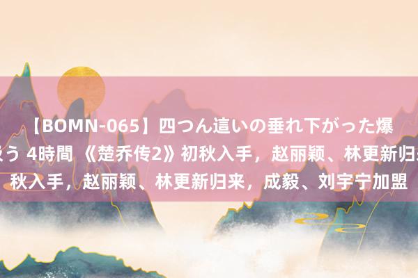 【BOMN-065】四つん這いの垂れ下がった爆乳を下から揉み舐め吸う 4時間 《楚乔传2》初秋入手，赵丽颖、林更新归来，成毅、刘宇宁加盟