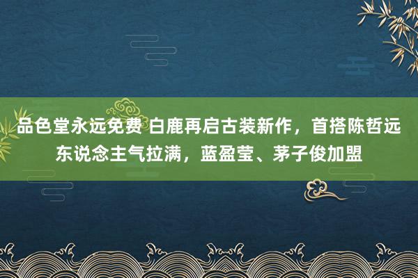 品色堂永远免费 白鹿再启古装新作，首搭陈哲远东说念主气拉满，蓝盈莹、茅子俊加盟