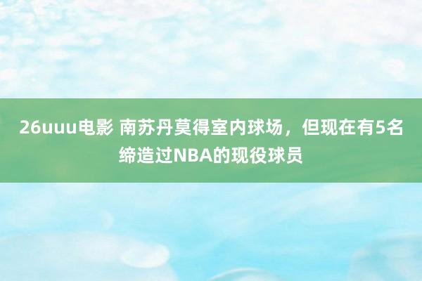 26uuu电影 南苏丹莫得室内球场，但现在有5名缔造过NBA的现役球员