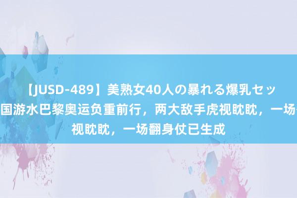 【JUSD-489】美熟女40人の暴れる爆乳セックス8時間 中国游水巴黎奥运负重前行，两大敌手虎视眈眈，一场翻身仗已生成