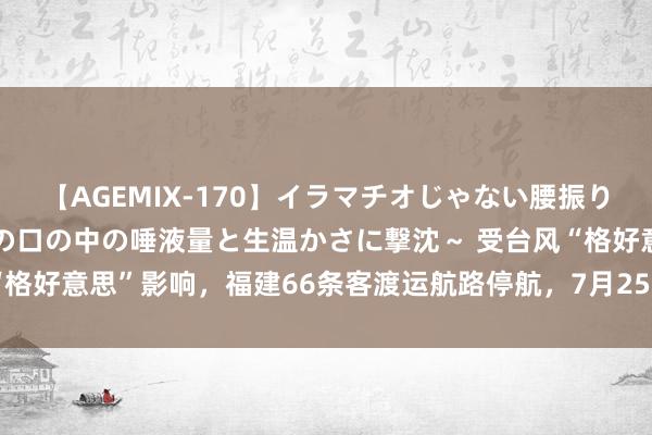 【AGEMIX-170】イラマチオじゃない腰振りフェラチオ 3 ～女の子の口の中の唾液量と生温かさに撃沈～ 受台风“格好意思”影响，福建66条客渡运航路停航，7月25日一起搭客列车停运