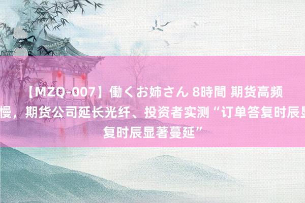 【MZQ-007】働くお姉さん 8時間 期货高频往复被放慢，期货公司延长光纤、投资者实测“订单答复时辰显著蔓延”