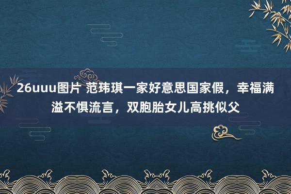 26uuu图片 范玮琪一家好意思国家假，幸福满溢不惧流言，双胞胎女儿高挑似父