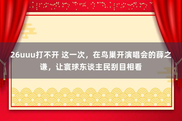 26uuu打不开 这一次，在鸟巢开演唱会的薛之谦，让寰球东谈主民刮目相看