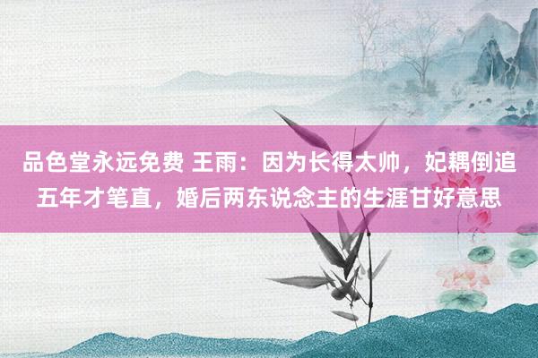 品色堂永远免费 王雨：因为长得太帅，妃耦倒追五年才笔直，婚后两东说念主的生涯甘好意思