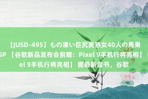 【JUSD-495】もの凄い巨尻美熟女40人の馬乗りファック8時間SP 【谷歌新品发布会前瞻：Pixel 9手机行将亮相】 据最新音书，谷歌