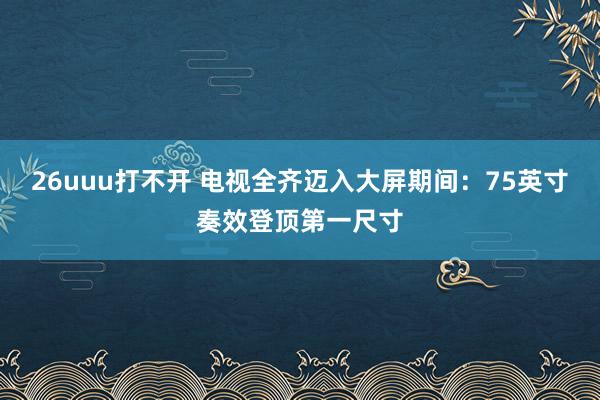 26uuu打不开 电视全齐迈入大屏期间：75英寸奏效登顶第一尺寸