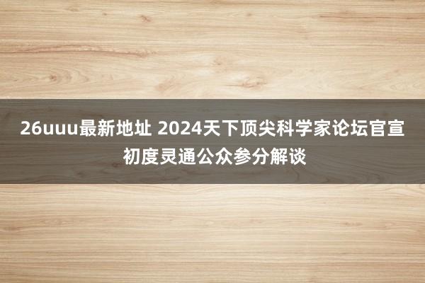 26uuu最新地址 2024天下顶尖科学家论坛官宣 初度灵通公众参分解谈