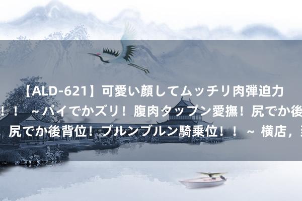 【ALD-621】可愛い顔してムッチリ肉弾迫力ダイナマイト敏感ボディ！！ ～パイでかズリ！腹肉タップン愛撫！尻でか後背位！ブルンブルン騎乗位！！～ 横店，到底相叛逆气AI？