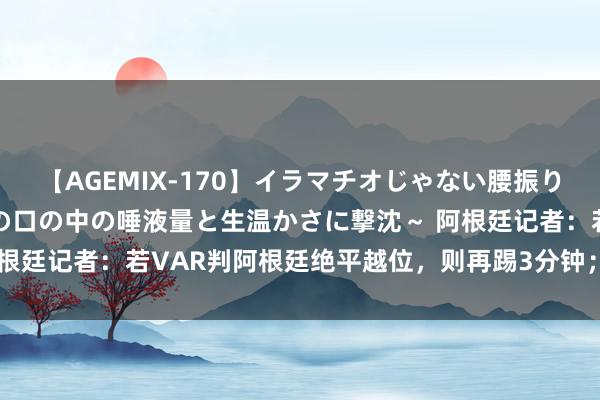 【AGEMIX-170】イラマチオじゃない腰振りフェラチオ 3 ～女の子の口の中の唾液量と生温かさに撃沈～ 阿根廷记者：若VAR判阿根廷绝平越位，则再踢3分钟；反之径直收敛