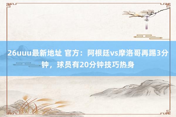 26uuu最新地址 官方：阿根廷vs摩洛哥再踢3分钟，球员有20分钟技巧热身