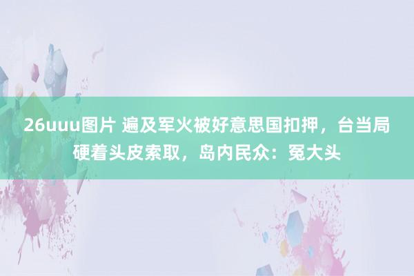 26uuu图片 遍及军火被好意思国扣押，台当局硬着头皮索取，岛内民众：冤大头