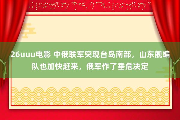 26uuu电影 中俄联军突现台岛南部，山东舰编队也加快赶来，俄军作了垂危决定