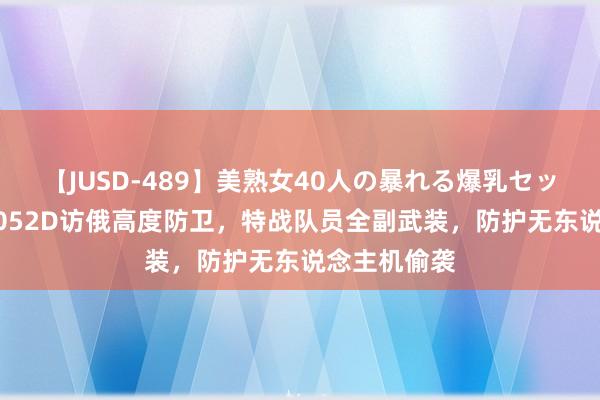 【JUSD-489】美熟女40人の暴れる爆乳セックス8時間 052D访俄高度防卫，特战队员全副武装，防护无东说念主机偷袭