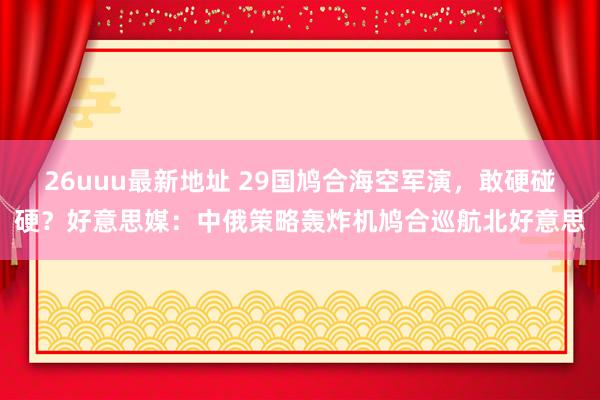 26uuu最新地址 29国鸠合海空军演，敢硬碰硬？好意思媒：中俄策略轰炸机鸠合巡航北好意思