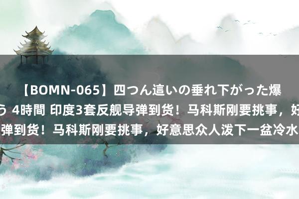 【BOMN-065】四つん這いの垂れ下がった爆乳を下から揉み舐め吸う 4時間 印度3套反舰导弹到货！马科斯刚要挑事，好意思众人泼下一盆冷水