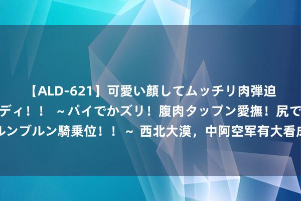 【ALD-621】可愛い顔してムッチリ肉弾迫力ダイナマイト敏感ボディ！！ ～パイでかズリ！腹肉タップン愛撫！尻でか後背位！ブルンブルン騎乗位！！～ 西北大漠，中阿空军有大看成，台军同款主力战机，目田军贴身不雅摩