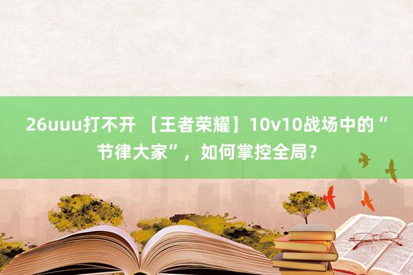 26uuu打不开 【王者荣耀】10v10战场中的“节律大家”，如何掌控全局？