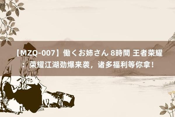 【MZQ-007】働くお姉さん 8時間 王者荣耀：荣耀江湖劲爆来袭，诸多福利等你拿！