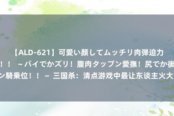 【ALD-621】可愛い顔してムッチリ肉弾迫力ダイナマイト敏感ボディ！！ ～パイでかズリ！腹肉タップン愛撫！尻でか後背位！ブルンブルン騎乗位！！～ 三国杀：清点游戏中最让东谈主火大的举止，遭受他们只可自认难堪，根底没办法！