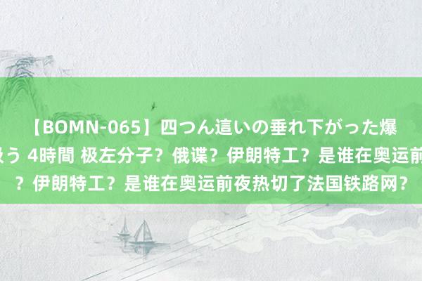 【BOMN-065】四つん這いの垂れ下がった爆乳を下から揉み舐め吸う 4時間 极左分子？俄谍？伊朗特工？是谁在奥运前夜热切了法国铁路网？