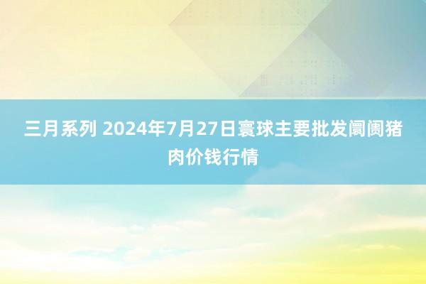 三月系列 2024年7月27日寰球主要批发阛阓猪肉价钱行情