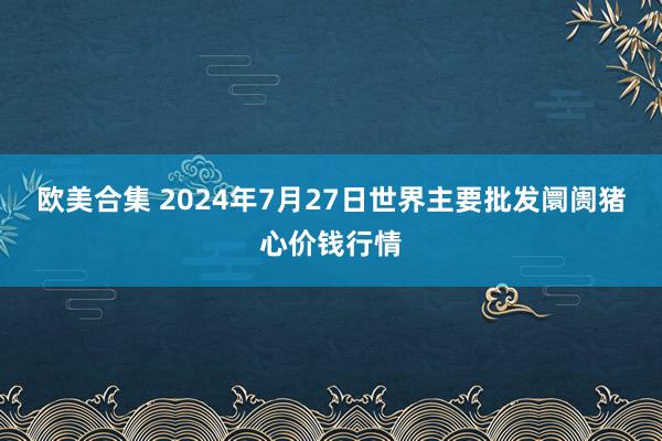 欧美合集 2024年7月27日世界主要批发阛阓猪心价钱行情