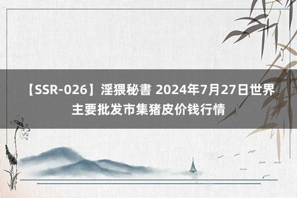 【SSR-026】淫猥秘書 2024年7月27日世界主要批发市集猪皮价钱行情