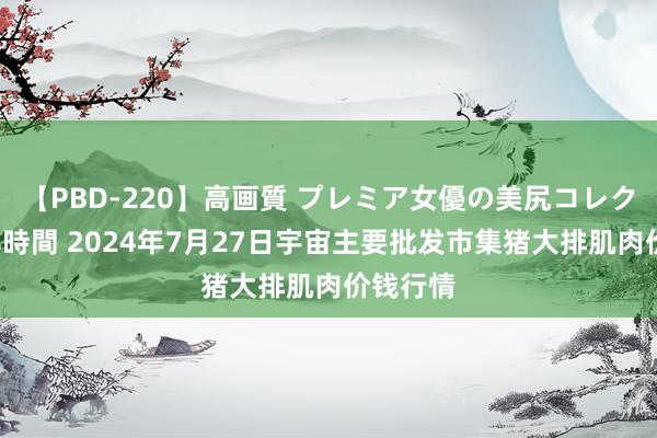 【PBD-220】高画質 プレミア女優の美尻コレクション8時間 2024年7月27日宇宙主要批发市集猪大排肌肉价钱行情