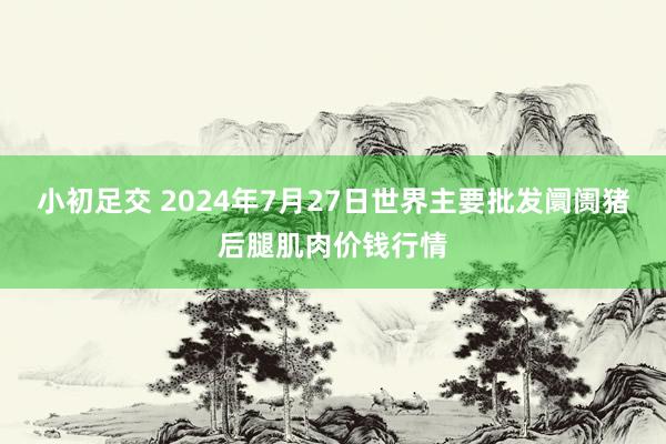 小初足交 2024年7月27日世界主要批发阛阓猪后腿肌肉价钱行情