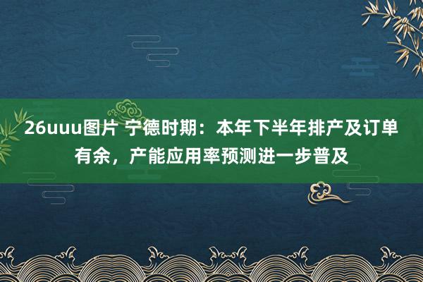 26uuu图片 宁德时期：本年下半年排产及订单有余，产能应用率预测进一步普及