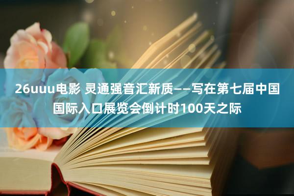 26uuu电影 灵通强音汇新质——写在第七届中国国际入口展览会倒计时100天之际