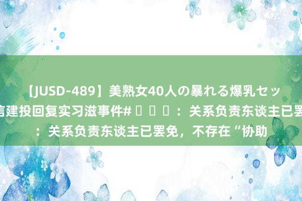 【JUSD-489】美熟女40人の暴れる爆乳セックス8時間 【#中信建投回复实习滋事件# ​​​：关系负责东谈主已罢免，不存在“协助