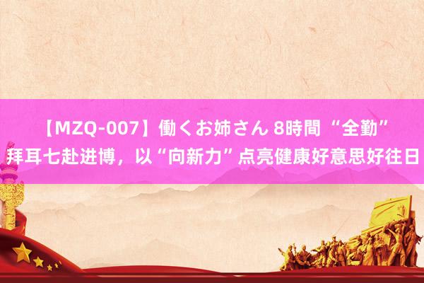 【MZQ-007】働くお姉さん 8時間 “全勤”拜耳七赴进博，以“向新力”点亮健康好意思好往日