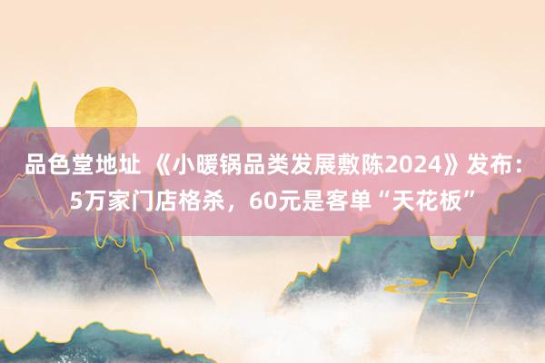 品色堂地址 《小暖锅品类发展敷陈2024》发布：5万家门店格杀，60元是客单“天花板”