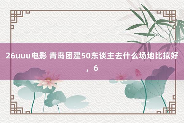 26uuu电影 青岛团建50东谈主去什么场地比拟好，6