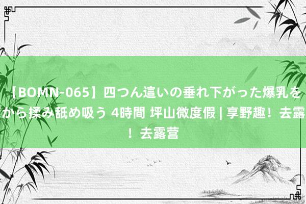 【BOMN-065】四つん這いの垂れ下がった爆乳を下から揉み舐め吸う 4時間 坪山微度假 | 享野趣！去露营