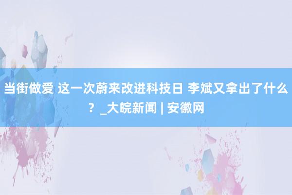 当街做爱 这一次蔚来改进科技日 李斌又拿出了什么？_大皖新闻 | 安徽网