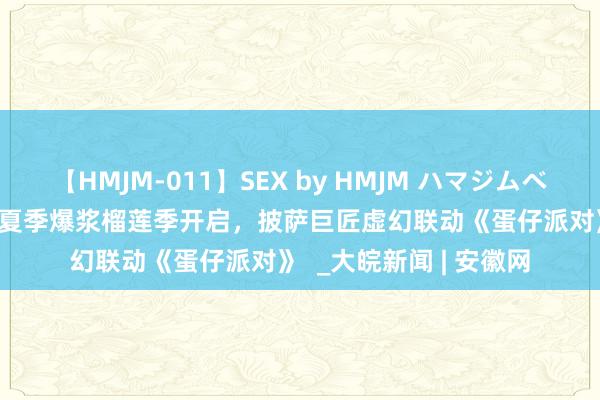 【HMJM-011】SEX by HMJM ハマジムベスト09 6時間 必胜客夏季爆浆榴莲季开启，披萨巨匠虚幻联动《蛋仔派对》  _大皖新闻 | 安徽网