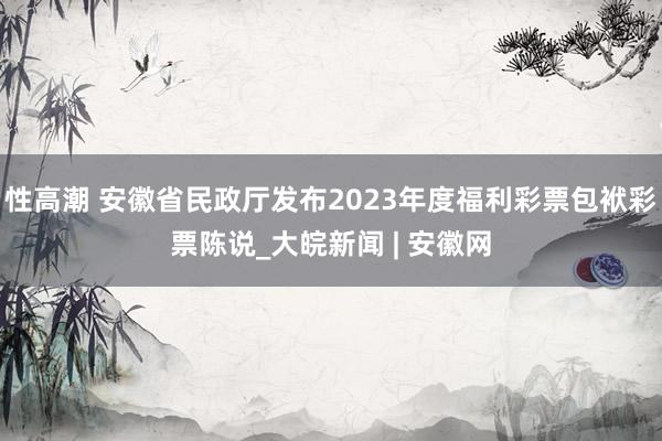 性高潮 安徽省民政厅发布2023年度福利彩票包袱彩票陈说_大皖新闻 | 安徽网