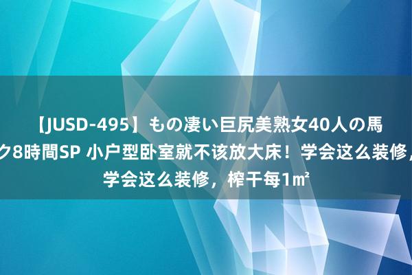 【JUSD-495】もの凄い巨尻美熟女40人の馬乗りファック8時間SP 小户型卧室就不该放大床！学会这么装修，榨干每1㎡