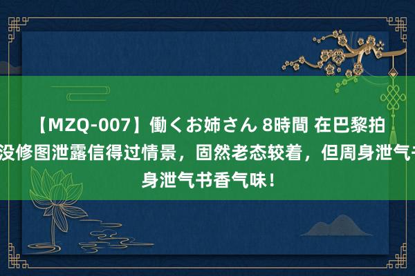 【MZQ-007】働くお姉さん 8時間 在巴黎拍到杨澜脸没修图泄露信得过情景，固然老态较着，但周身泄气书香气味！