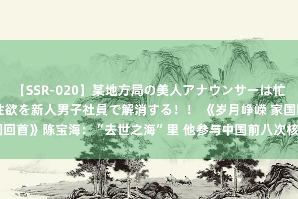 【SSR-020】某地方局の美人アナウンサーは忙し過ぎて溜まりまくった性欲を新人男子社員で解消する！！ 《岁月峥嵘 家国回首》陈宝海：“去世之海”里 他参与中国前八次核锻练_大皖新闻 | 安徽网