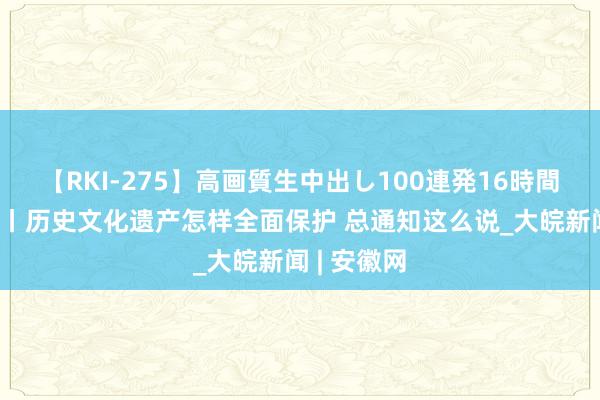 【RKI-275】高画質生中出し100連発16時間 看图学习丨历史文化遗产怎样全面保护 总通知这么说_大皖新闻 | 安徽网