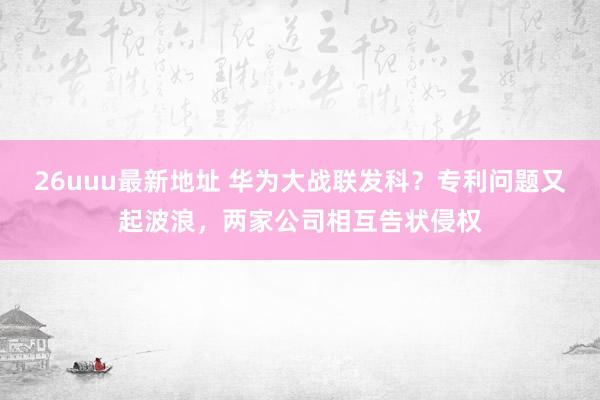 26uuu最新地址 华为大战联发科？专利问题又起波浪，两家公司相互告状侵权