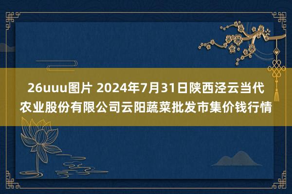 26uuu图片 2024年7月31日陕西泾云当代农业股份有限公司云阳蔬菜批发市集价钱行情