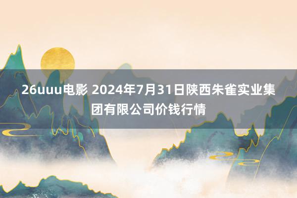 26uuu电影 2024年7月31日陕西朱雀实业集团有限公司价钱行情