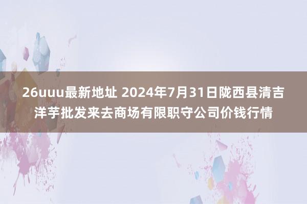 26uuu最新地址 2024年7月31日陇西县清吉洋芋批发来去商场有限职守公司价钱行情